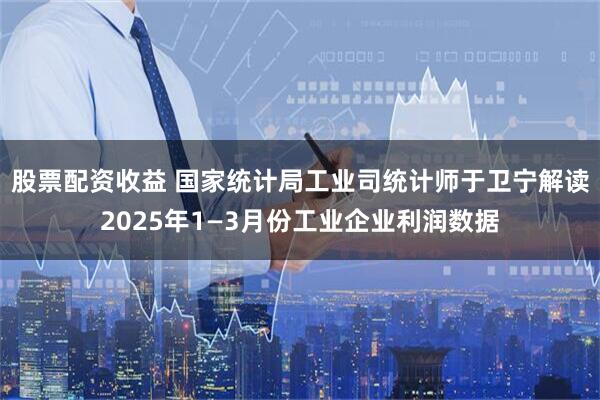 股票配资收益 国家统计局工业司统计师于卫宁解读2025年1—3月份工业企业利润数据
