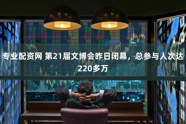 专业配资网 第21届文博会昨日闭幕，总参与人次达220多万