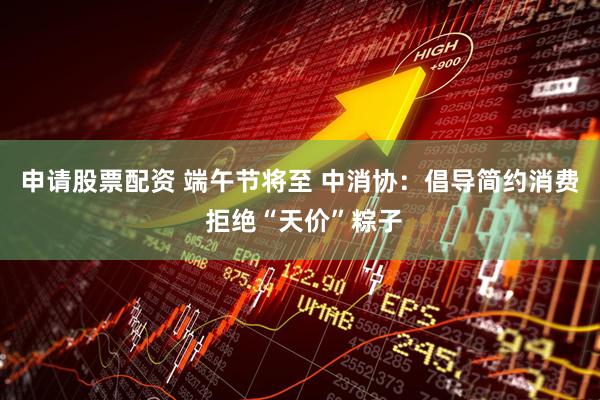 申请股票配资 端午节将至 中消协：倡导简约消费 拒绝“天价”粽子