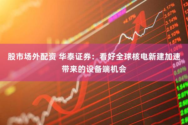 股市场外配资 华泰证券：看好全球核电新建加速带来的设备端机会