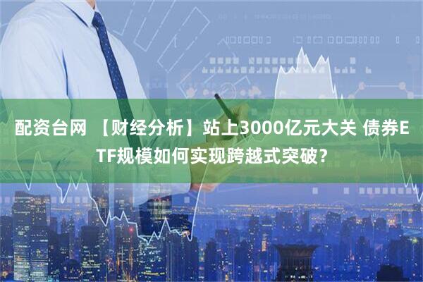 配资台网 【财经分析】站上3000亿元大关 债券ETF规模如何实现跨越式突破？