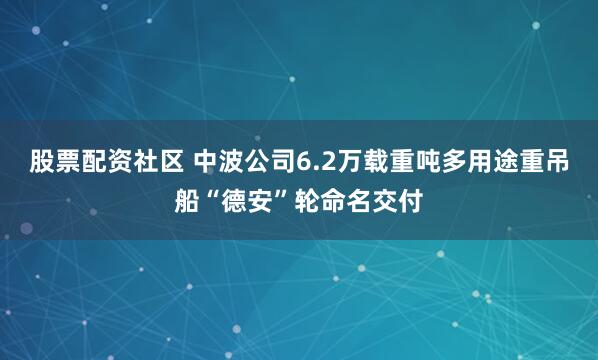 股票配资社区 中波公司6.2万载重吨多用途重吊船“德安”轮命名交付