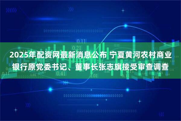 2025年配资网最新消息公布 宁夏黄河农村商业银行原党委书记、董事长张志旗接受审查调查