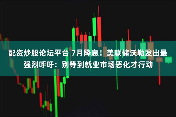 配资炒股论坛平台 7月降息！美联储沃勒发出最强烈呼吁：别等到就业市场恶化才行动