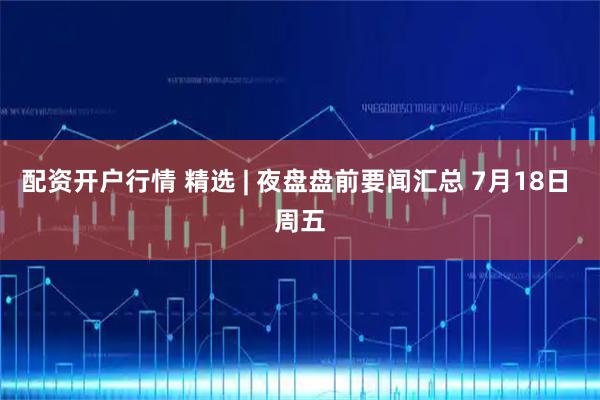 配资开户行情 精选 | 夜盘盘前要闻汇总 7月18日 周五