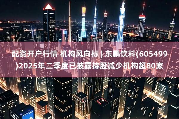 配资开户行情 机构风向标 | 东鹏饮料(605499)2025年二季度已披露持股减少机构超80家