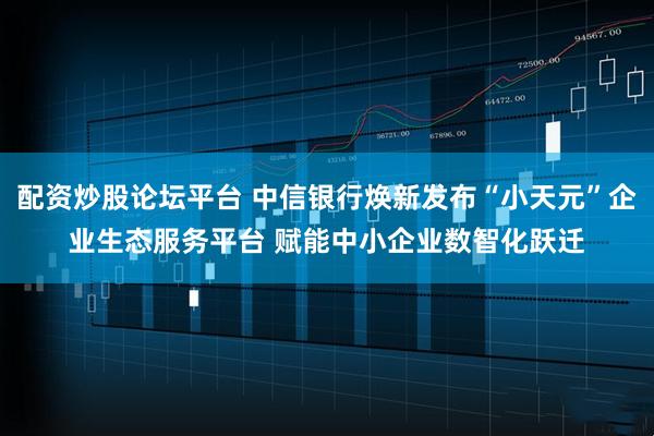 配资炒股论坛平台 中信银行焕新发布“小天元”企业生态服务平台 赋能中小企业数智化跃迁