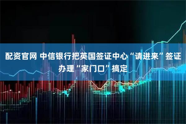 配资官网 中信银行把英国签证中心“请进来”签证办理“家门口”搞定