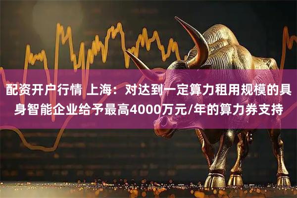 配资开户行情 上海：对达到一定算力租用规模的具身智能企业给予最高4000万元/年的算力券支持