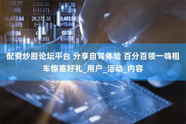 配资炒股论坛平台 分享自驾体验 百分百领一嗨租车惊喜好礼_用户_活动_内容