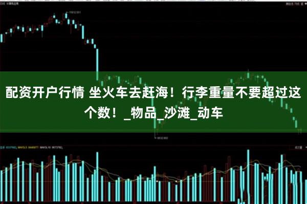 配资开户行情 坐火车去赶海！行李重量不要超过这个数！_物品_沙滩_动车