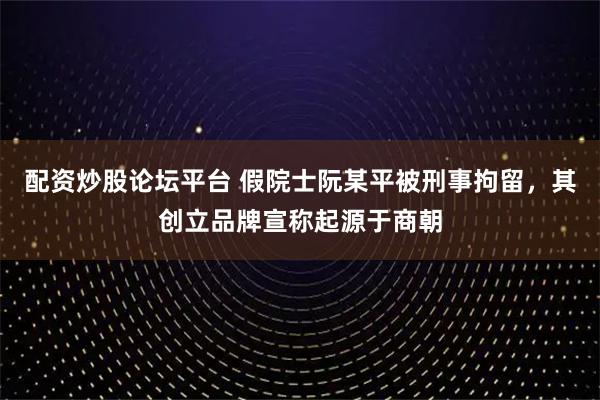 配资炒股论坛平台 假院士阮某平被刑事拘留，其创立品牌宣称起源于商朝