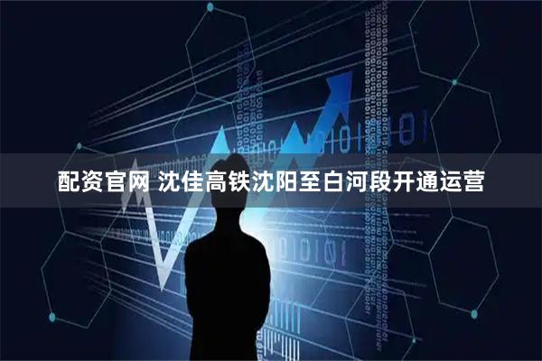 配资官网 沈佳高铁沈阳至白河段开通运营