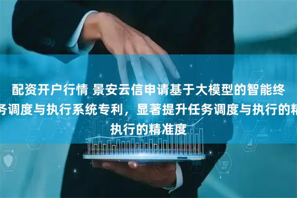 配资开户行情 景安云信申请基于大模型的智能终端任务调度与执行系统专利，显著提升任务调度与执行的精准度