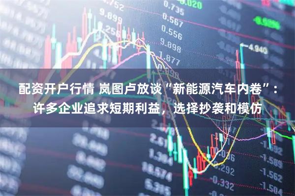 配资开户行情 岚图卢放谈“新能源汽车内卷”：许多企业追求短期利益，选择抄袭和模仿