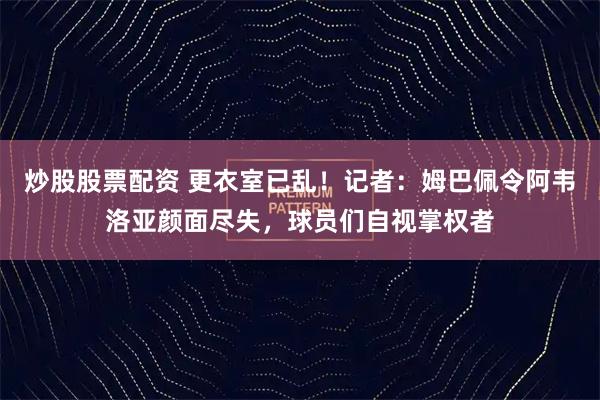 炒股股票配资 更衣室已乱！记者：姆巴佩令阿韦洛亚颜面尽失，球员们自视掌权者