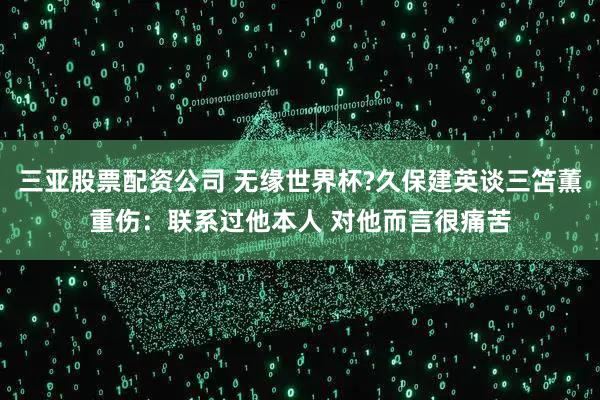 三亚股票配资公司 无缘世界杯?久保建英谈三笘薫重伤：联系过他本人 对他而言很痛苦