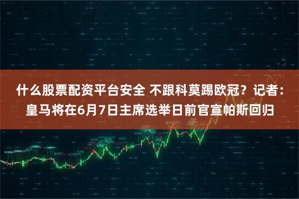 什么股票配资平台安全 不跟科莫踢欧冠？记者：皇马将在6月7日主席选举日前官宣帕斯回归
