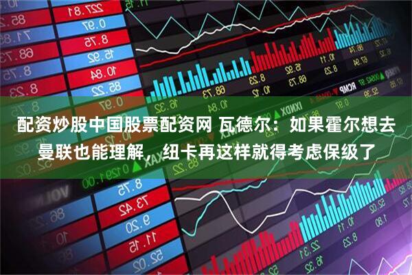 配资炒股中国股票配资网 瓦德尔：如果霍尔想去曼联也能理解，纽卡再这样就得考虑保级了
