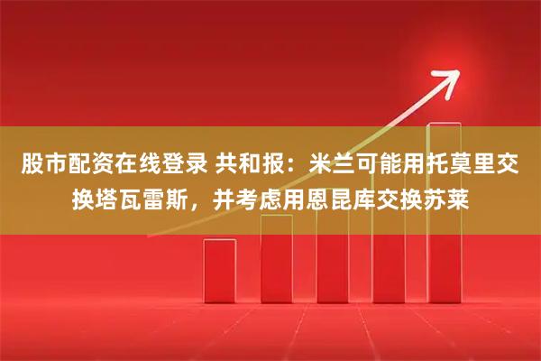 股市配资在线登录 共和报：米兰可能用托莫里交换塔瓦雷斯，并考虑用恩昆库交换苏莱