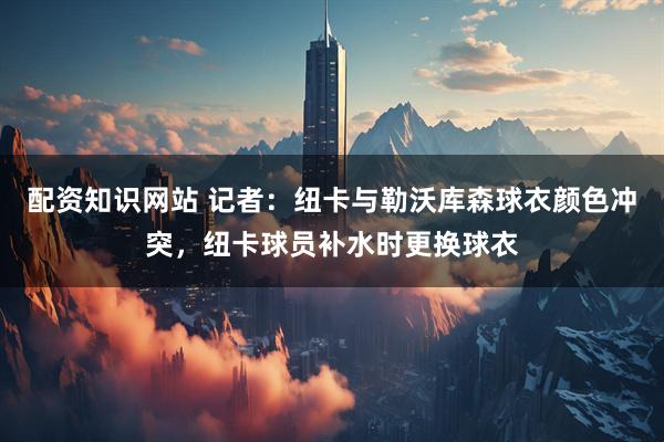 配资知识网站 记者：纽卡与勒沃库森球衣颜色冲突，纽卡球员补水时更换球衣