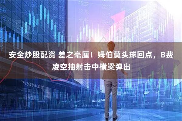 安全炒股配资 差之毫厘！姆伯莫头球回点，B费凌空抽射击中横梁弹出