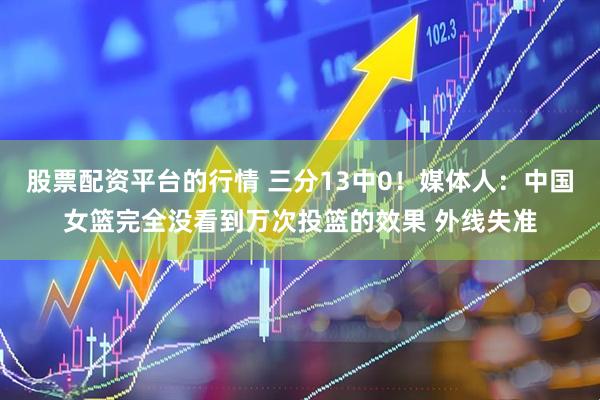 股票配资平台的行情 三分13中0！媒体人：中国女篮完全没看到万次投篮的效果 外线失准